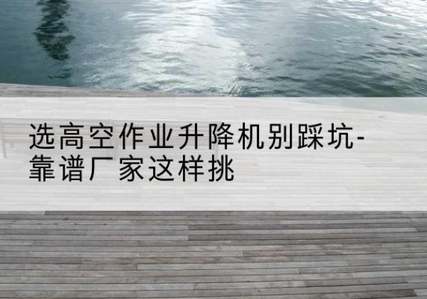 沙湾剪叉式升降机厂家-选高空作业升降机别踩坑-靠谱厂家这样挑