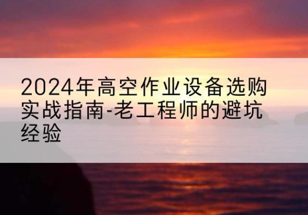 沙湾高空作业升降机厂家推荐-2024年高空作业设备选购实战指南-老工程师的避坑经验